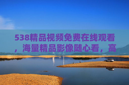 538精品视频免费在线观看,海量精品影像随心看,高清大片畅享无阻,538精品视频,免费在线观看海量高清大片 538精品视频免费在线观看,海量精品影像随心看,高清大片畅享无阻,538精品视频,免费在线观看海量高清大片