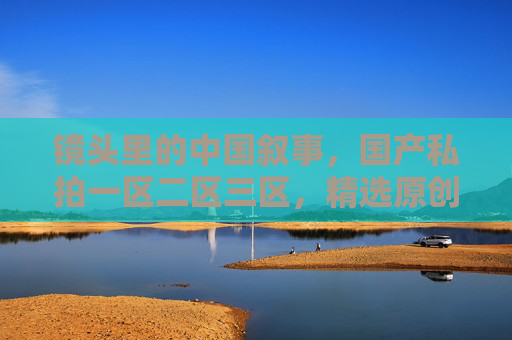 镜头里的中国叙事,国产私拍一区二区三区,精选原创影像里的时光与温度,镜头里的中国叙事,原创影像中的时光与温度 镜头里的中国叙事,国产私拍一区二区三区,精选原创影像里的时光与温度,镜头里的中国叙事,原创影像中的时光与温度