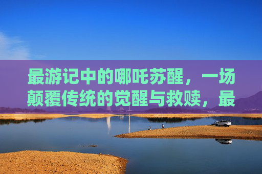 最游记中的哪吒苏醒,一场颠覆传统的觉醒与救赎,最游记哪吒苏醒,颠覆传统的觉醒救赎 最游记中的哪吒苏醒,一场颠覆传统的觉醒与救赎,最游记哪吒苏醒,颠覆传统的觉醒救赎
