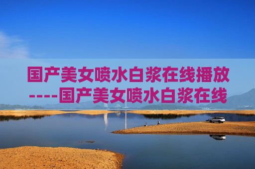 国产美女喷水白浆在线播放----国产美女喷水白浆在线播放高清视频在线观看,精彩内容不容错过,立即加入畅享盛宴! 国产美女喷水白浆在线播放----国产美女喷水白浆在线播放高清视频在线观看,精彩内容不容错过,立即加入畅享盛宴!