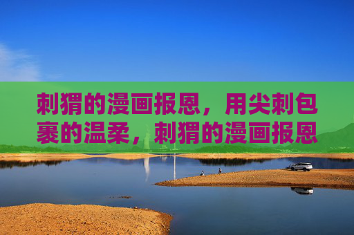 刺猬的漫画报恩,用尖刺包裹的温柔,刺猬的漫画报恩,尖刺包裹的温柔 刺猬的漫画报恩,用尖刺包裹的温柔,刺猬的漫画报恩,尖刺包裹的温柔