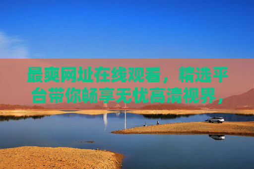 最爽网址在线观看,精选平台带你畅享无忧高清视界,海量资源随心看!最爽网址精选平台,海量高清资源在线畅享无忧 最爽网址在线观看,精选平台带你畅享无忧高清视界,海量资源随心看!最爽网址精选平台,海量高清资源在线畅享无忧