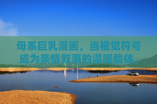母系巨乳漫画,当视觉符号成为亲情叙事的温暖载体,母系巨乳,亲情视觉符号的温暖载体 母系巨乳漫画,当视觉符号成为亲情叙事的温暖载体,母系巨乳,亲情视觉符号的温暖载体