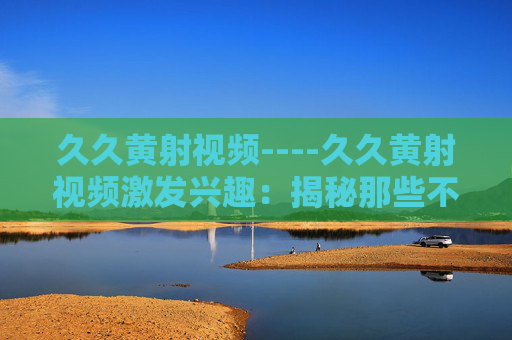 久久黄射视频----久久黄射视频激发兴趣:揭秘那些不容错过的精彩瞬间与独特魅力 久久黄射视频----久久黄射视频激发兴趣:揭秘那些不容错过的精彩瞬间与独特魅力