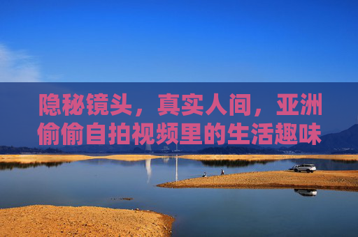 隐秘镜头,真实人间,亚洲偷偷自拍视频里的生活趣味与精彩瞬间,亚洲隐秘自拍,镜头下的真实人间与趣味瞬间 隐秘镜头,真实人间,亚洲偷偷自拍视频里的生活趣味与精彩瞬间,亚洲隐秘自拍,镜头下的真实人间与趣味瞬间