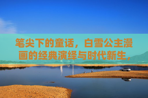 笔尖下的童话,白雪公主漫画的经典演绎与时代新生,笔尖绘白雪,经典漫画的童话新生 笔尖下的童话,白雪公主漫画的经典演绎与时代新生,笔尖绘白雪,经典漫画的童话新生