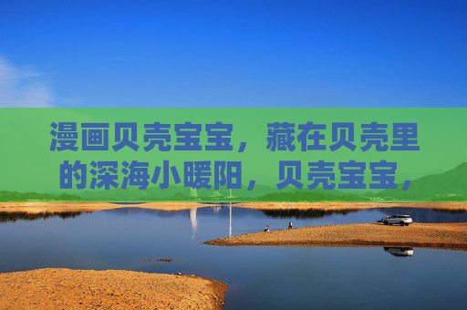 漫画贝壳宝宝，藏在贝壳里的深海小暖阳，贝壳宝宝，藏在贝壳里的深海小暖阳