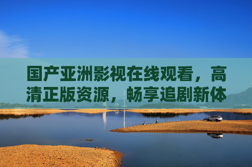 国产亚洲影视在线观看，高清正版资源，畅享追剧新体验，国产亚洲影视高清正版在线观看，畅享追剧新体验