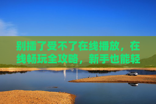 别插了受不了在线播放,在线畅玩全攻略,新手也能轻松上手!在线畅玩全攻略,新手轻松上手指南 别插了受不了在线播放,在线畅玩全攻略,新手也能轻松上手!在线畅玩全攻略,新手轻松上手指南