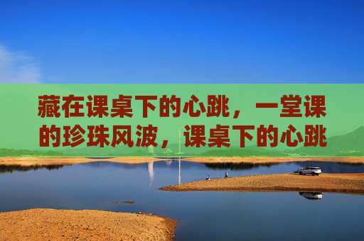藏在课桌下的心跳,一堂课的珍珠风波,课桌下的心跳,一堂课的珍珠风波 藏在课桌下的心跳,一堂课的珍珠风波,课桌下的心跳,一堂课的珍珠风波
