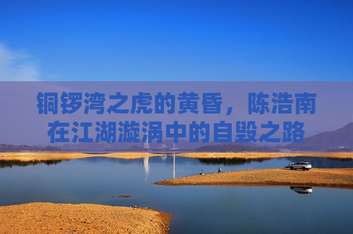 铜锣湾之虎的黄昏,陈浩南在江湖漩涡中的自毁之路 铜锣湾之虎的黄昏,陈浩南在江湖漩涡中的自毁之路