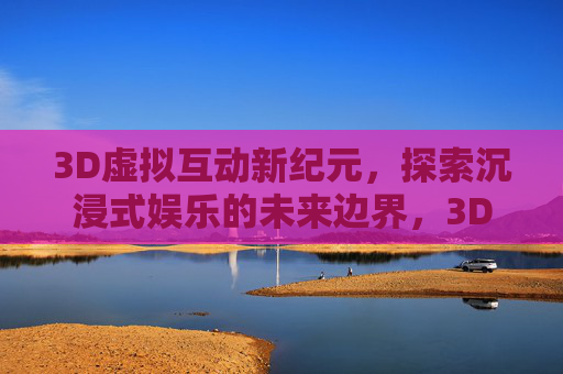 3D虚拟互动新纪元,探索沉浸式娱乐的未来边界,3D虚拟互动新纪元,沉浸式娱乐的未来边界 3D虚拟互动新纪元,探索沉浸式娱乐的未来边界,3D虚拟互动新纪元,沉浸式娱乐的未来边界