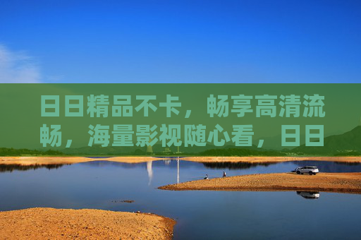 日日精品不卡,畅享高清流畅,海量影视随心看,日日精品高清流畅,海量影视随心看 日日精品不卡,畅享高清流畅,海量影视随心看,日日精品高清流畅,海量影视随心看