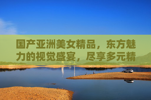 国产亚洲美女精品,东方魅力的视觉盛宴,尽享多元精彩,东方魅力的视觉盛宴,国产亚洲美女多元精品 国产亚洲美女精品,东方魅力的视觉盛宴,尽享多元精彩,东方魅力的视觉盛宴,国产亚洲美女多元精品