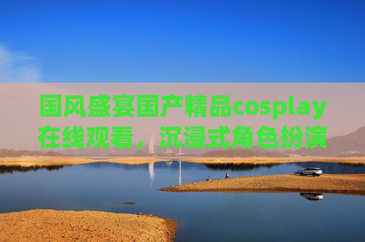 国风盛宴国产精品cosplay在线观看,沉浸式角色扮演,精彩内容一键解锁!沉浸式国风cosplay盛宴,一键解锁精彩 国风盛宴国产精品cosplay在线观看,沉浸式角色扮演,精彩内容一键解锁!沉浸式国风cosplay盛宴,一键解锁精彩