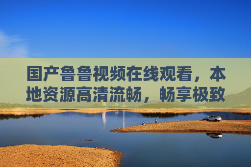 国产鲁鲁视频在线观看,本地资源高清流畅,畅享极致国产影视盛宴,国产鲁鲁本地高清在线,畅享极致国产影视盛宴 国产鲁鲁视频在线观看,本地资源高清流畅,畅享极致国产影视盛宴,国产鲁鲁本地高清在线,畅享极致国产影视盛宴