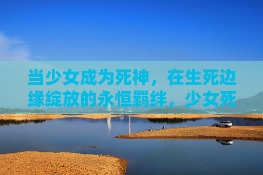 当少女成为死神,在生死边缘绽放的永恒羁绊,少女死神,生死边缘的永恒羁绊 当少女成为死神,在生死边缘绽放的永恒羁绊,少女死神,生死边缘的永恒羁绊