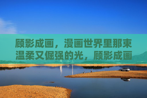 顾影成画,漫画世界里那束温柔又倔强的光,顾影成画,漫画世界的温柔倔强光 顾影成画,漫画世界里那束温柔又倔强的光,顾影成画,漫画世界的温柔倔强光