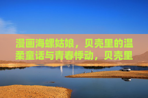 漫画海螺姑娘,贝壳里的温柔童话与青春悸动,贝壳里的温柔童话,海螺姑娘的青春悸动 漫画海螺姑娘,贝壳里的温柔童话与青春悸动,贝壳里的温柔童话,海螺姑娘的青春悸动