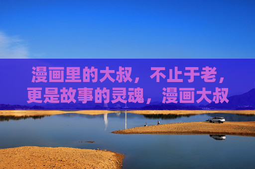 漫画里的大叔,不止于老,更是故事的灵魂,漫画大叔,故事的灵魂,不止于老 漫画里的大叔,不止于老,更是故事的灵魂,漫画大叔,故事的灵魂,不止于老