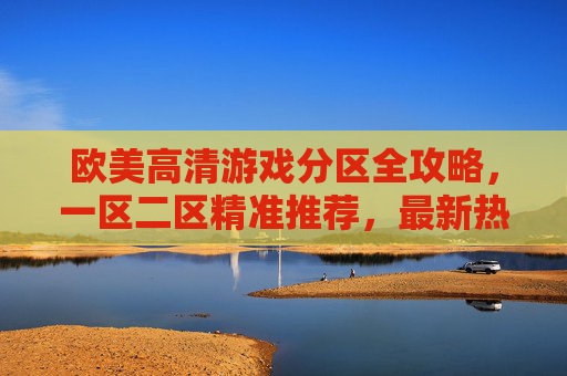 欧美高清游戏分区全攻略,一区二区精准推荐,最新热门大作一触即发,欧美高清游戏分区全攻略,一区二区精准推荐,最新热门大作一触即发 欧美高清游戏分区全攻略,一区二区精准推荐,最新热门大作一触即发,欧美高清游戏分区全攻略,一区二区精准推荐,最新热门大作一触即发