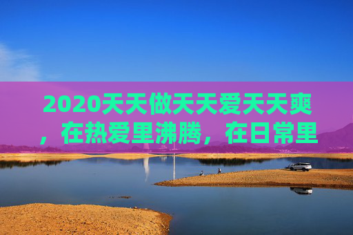 2020天天做天天爱天天爽,在热爱里沸腾,在日常里闪光,热爱沸腾,日常闪光 2020天天做天天爱天天爽,在热爱里沸腾,在日常里闪光,热爱沸腾,日常闪光