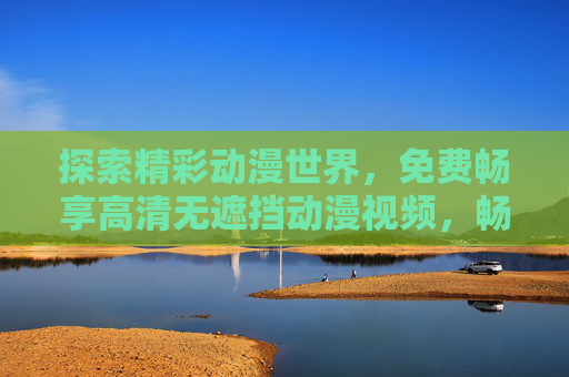 探索精彩动漫世界,免费畅享高清无遮挡动漫视频,畅享免费高清无遮挡动漫世界 探索精彩动漫世界,免费畅享高清无遮挡动漫视频,畅享免费高清无遮挡动漫世界