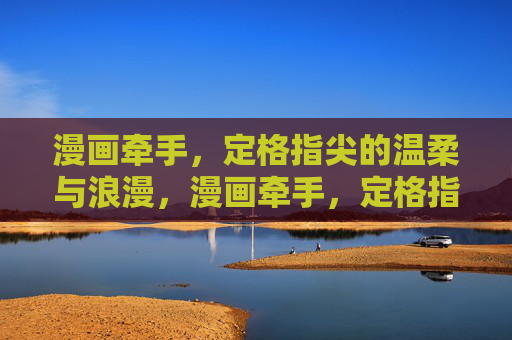 漫画牵手,定格指尖的温柔与浪漫,漫画牵手,定格指尖温柔浪漫 漫画牵手,定格指尖的温柔与浪漫,漫画牵手,定格指尖温柔浪漫