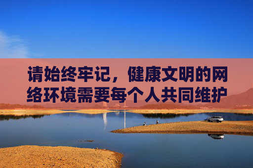 请始终牢记,健康文明的网络环境需要每个人共同维护,让我们远离违法违规内容,积极传播正能量,共同营造风清气正的网络生态,共护文明网络生态 传播正能量 请始终牢记,健康文明的网络环境需要每个人共同维护,让我们远离违法违规内容,积极传播正能量,共同营造风清气正的网络生态,共护文明网络生态 传播正能量