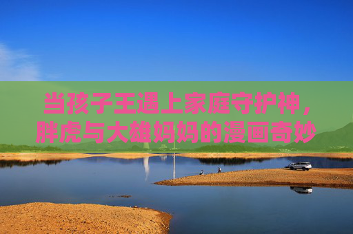 当孩子王遇上家庭守护神，胖虎与大雄妈妈的漫画奇妙日常，当孩子王遇上家庭守护神，胖虎与大雄妈妈的漫画奇妙日常