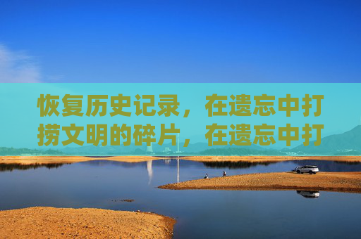 恢复历史记录,在遗忘中打捞文明的碎片,在遗忘中打捞文明碎片 恢复历史记录,在遗忘中打捞文明的碎片,在遗忘中打捞文明碎片