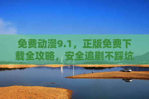 免费动漫9.1,正版免费下载全攻略,安全追剧不踩坑! 免费动漫9.1,正版免费下载全攻略,安全追剧不踩坑!