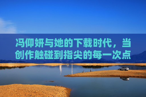 冯仰妍与她的下载时代,当创作触碰到指尖的每一次点击,冯仰妍,下载时代,指尖创作的每一次点击 冯仰妍与她的下载时代,当创作触碰到指尖的每一次点击,冯仰妍,下载时代,指尖创作的每一次点击