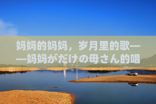 妈妈的妈妈,岁月里的歌——妈妈がだけの母さん的唱法与温度,外婆的岁月歌谣,唱法里的温度 妈妈的妈妈,岁月里的歌——妈妈がだけの母さん的唱法与温度,外婆的岁月歌谣,唱法里的温度