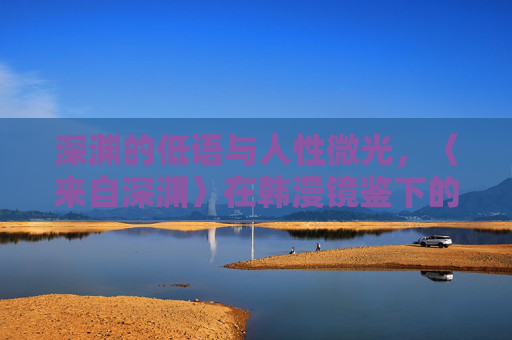 深渊的低语与人性微光，〈来自深渊〉在韩漫镜鉴下的永恒回响，深渊低语与人性微光，〈来自深渊〉的韩漫镜鉴与永恒回响