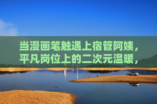 当漫画笔触遇上宿管阿姨，平凡岗位上的二次元温暖，漫画笔触遇上宿管阿姨，平凡岗位的二次元温暖