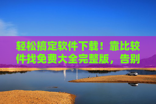 轻松搞定软件下载!靠比较件找免费大全完整版,告别踩坑烦恼,轻松搞定软件下载,靠比较件找免费大全完整版,告别踩坑烦恼 轻松搞定软件下载!靠比较件找免费大全完整版,告别踩坑烦恼,轻松搞定软件下载,靠比较件找免费大全完整版,告别踩坑烦恼
