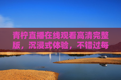 青柠直播在线观看高清完整版，沉浸式体验，不错过每一帧精彩，青柠直播高清在线，沉浸式体验，不错过每一帧精彩