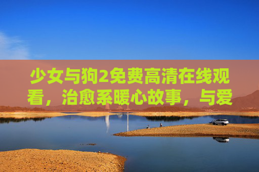 少女与狗2免费高清在线观看,治愈系暖心故事,与爱双向奔赴 少女与狗2免费高清在线观看,治愈系暖心故事,与爱双向奔赴