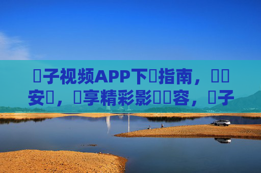 橋子视频APP下載指南，輕鬆安裝，暢享精彩影視內容，橋子视频APP下載指南，輕鬆安裝，暢享精彩影視