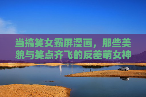 当搞笑女霸屏漫画,那些美貌与笑点齐飞的反差萌女神,搞笑女霸屏漫画,美貌与笑点齐飞的反差萌神 当搞笑女霸屏漫画,那些美貌与笑点齐飞的反差萌女神,搞笑女霸屏漫画,美貌与笑点齐飞的反差萌神