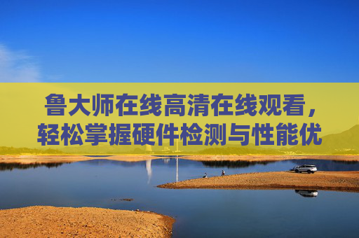 鲁大师在线高清在线观看，轻松掌握硬件检测与性能优化全攻略，鲁大师硬件检测与性能优化全攻略