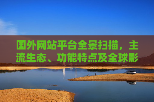 国外网站平台全景扫描,主流生态、功能特点及全球影响,国外主流网站平台全景扫描,生态、功能与全球影响 国外网站平台全景扫描,主流生态、功能特点及全球影响,国外主流网站平台全景扫描,生态、功能与全球影响