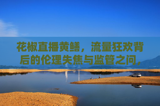 花椒直播黄鳝,流量狂欢背后的伦理失焦与监管之问,花椒直播黄鳝,流量狂欢背后的伦理失焦与监管之问 花椒直播黄鳝,流量狂欢背后的伦理失焦与监管之问,花椒直播黄鳝,流量狂欢背后的伦理失焦与监管之问