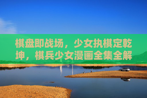 棋盘即战场,少女执棋定乾坤,棋兵少女漫画全集全解析,棋盘即战场,少女执棋定乾坤——棋兵少女漫画全集全解析 棋盘即战场,少女执棋定乾坤,棋兵少女漫画全集全解析,棋盘即战场,少女执棋定乾坤——棋兵少女漫画全集全解析