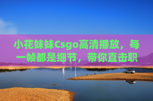 小花妹妹Csgo高清播放,每一帧都是细节,带你直击职业级枪战魅力,小花妹妹Csgo高清直击职业级枪战细节魅力 小花妹妹Csgo高清播放,每一帧都是细节,带你直击职业级枪战魅力,小花妹妹Csgo高清直击职业级枪战细节魅力