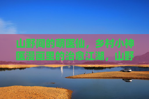 山野间的萌医仙,乡村小神医漫画里的治愈江湖,山野萌医仙,治愈江湖 山野间的萌医仙,乡村小神医漫画里的治愈江湖,山野萌医仙,治愈江湖