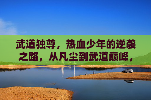 武道独尊,热血少年的逆袭之路,从凡尘到武道巅峰,武道独尊,热血少年凡尘登巅路 武道独尊,热血少年的逆袭之路,从凡尘到武道巅峰,武道独尊,热血少年凡尘登巅路