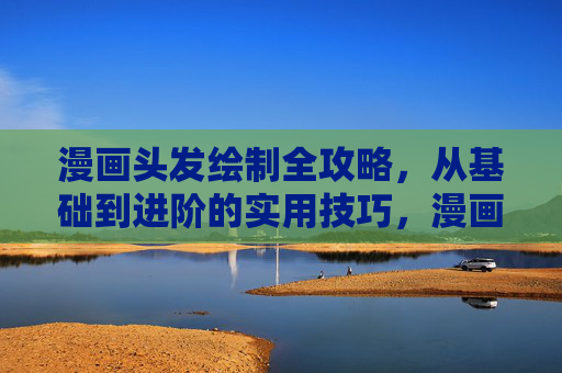 漫画头发绘制全攻略,从基础到进阶的实用技巧,漫画头发绘制全攻略,从基础到进阶的实用技巧 漫画头发绘制全攻略,从基础到进阶的实用技巧,漫画头发绘制全攻略,从基础到进阶的实用技巧