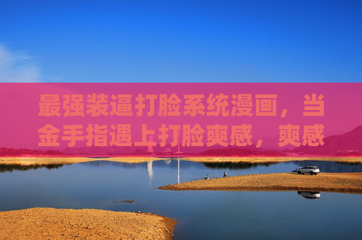 最强装逼打脸系统漫画，当金手指遇上打脸爽感，爽感直接拉满！最强装逼打脸系统，爽感拉满